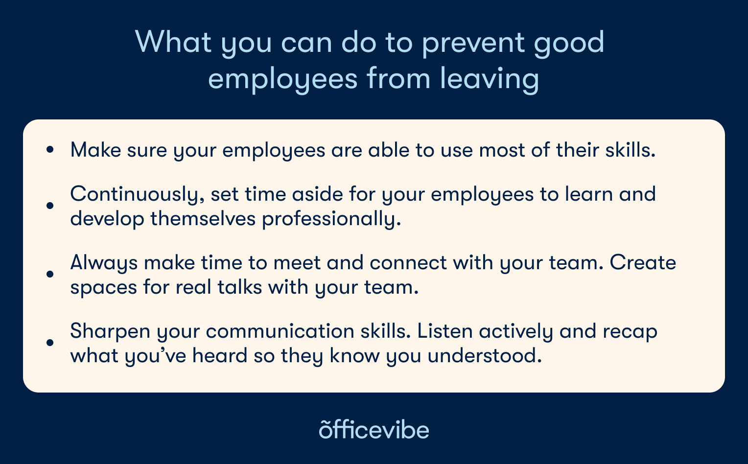 Key points from the article: Make sure your employees are able to use most of their skills, Continuously, set time aside for your employees to learn and develop themselves professional, Always make time to meet and connect with your team,.Create spaces for real talks with your team, sharpen your communication skills. Listen actively and recap what you’ve heard so they know you understood.